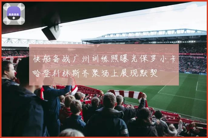 快船备战广州训练照曝光保罗小卡哈登科林斯齐聚场上展现默契