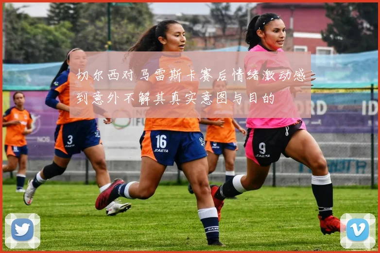 切尔西对马雷斯卡赛后情绪激动感到意外不解其真实意图与目的