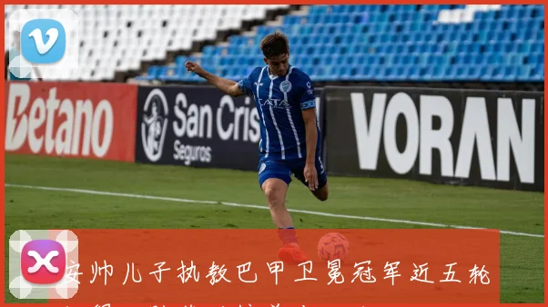 安帅儿子执教巴甲卫冕冠军近五轮仅得一胜落后榜首十八分