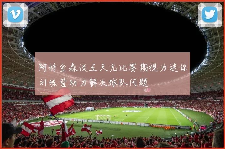 阿特金森谈五天无比赛期视为迷你训练营助力解决球队问题