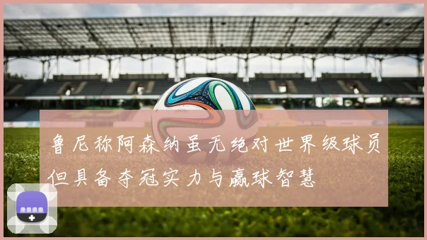 鲁尼称阿森纳虽无绝对世界级球员但具备夺冠实力与赢球智慧