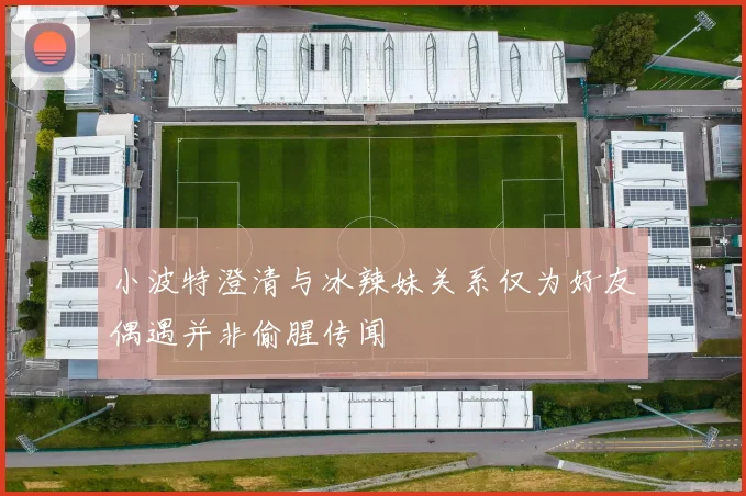 小波特澄清与冰辣妹关系仅为好友偶遇并非偷腥传闻