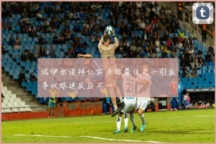 诺伊尔谈拜仁实力称最佳之一引发争议球迷反应不一
