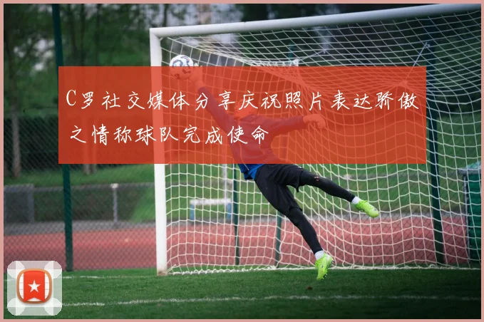 C罗社交媒体分享庆祝照片表达骄傲之情称球队完成使命