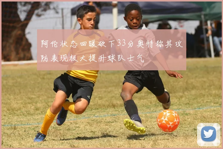 阿伦状态回暖砍下33分奥特称其攻防表现极大提升球队士气