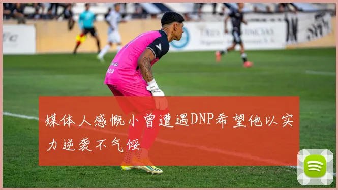 媒体人感慨小曾遭遇DNP希望他以实力逆袭不气馁
