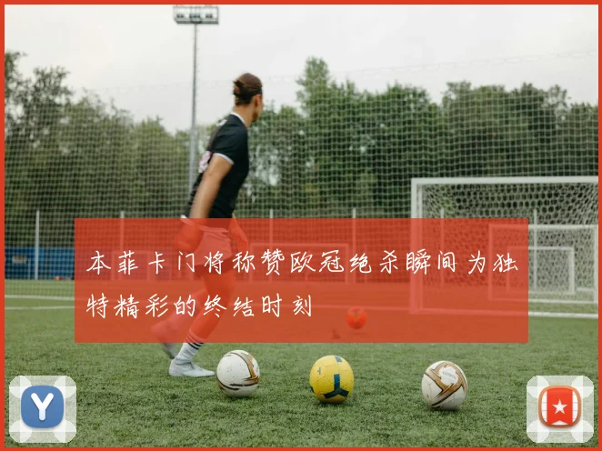 本菲卡门将称赞欧冠绝杀瞬间为独特精彩的终结时刻