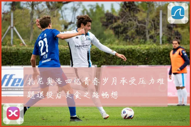 扎尼奥洛回忆青春岁月承受压力难题退役后美食之路畅想