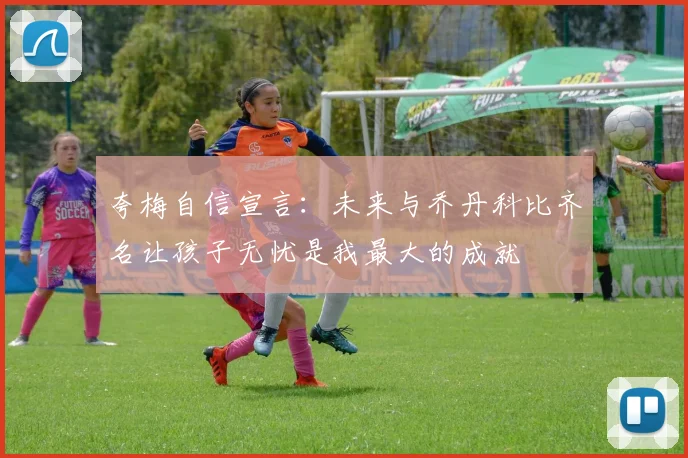 夸梅自信宣言：未来与乔丹科比齐名让孩子无忧是我最大的成就
