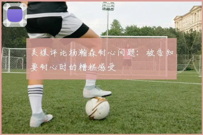 美媒评论杨瀚森耐心问题：被告知要耐心时的糟糕感受