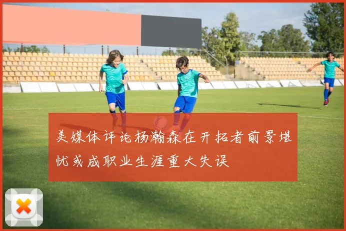 美媒体评论杨瀚森在开拓者前景堪忧或成职业生涯重大失误