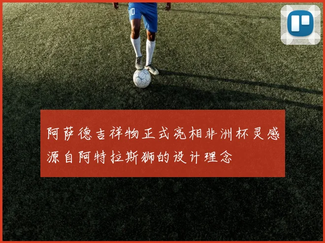阿萨德吉祥物正式亮相非洲杯灵感源自阿特拉斯狮的设计理念