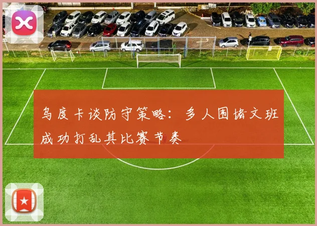 乌度卡谈防守策略：多人围堵文班成功打乱其比赛节奏